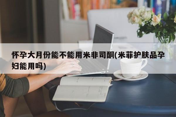 咨询购买正品米非司酮片怀孕大月份能不能用米非司酮(米菲护肤品孕妇能用吗)