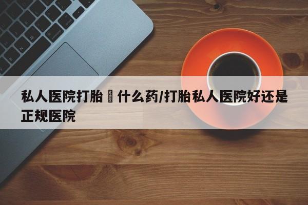 咨询购买正品米非司酮片私人医院打胎給什么药/打胎私人医院好还是正规医院
